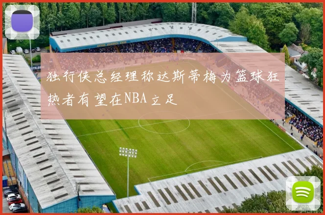独行侠总经理称达斯蒂梅为篮球狂热者有望在NBA立足