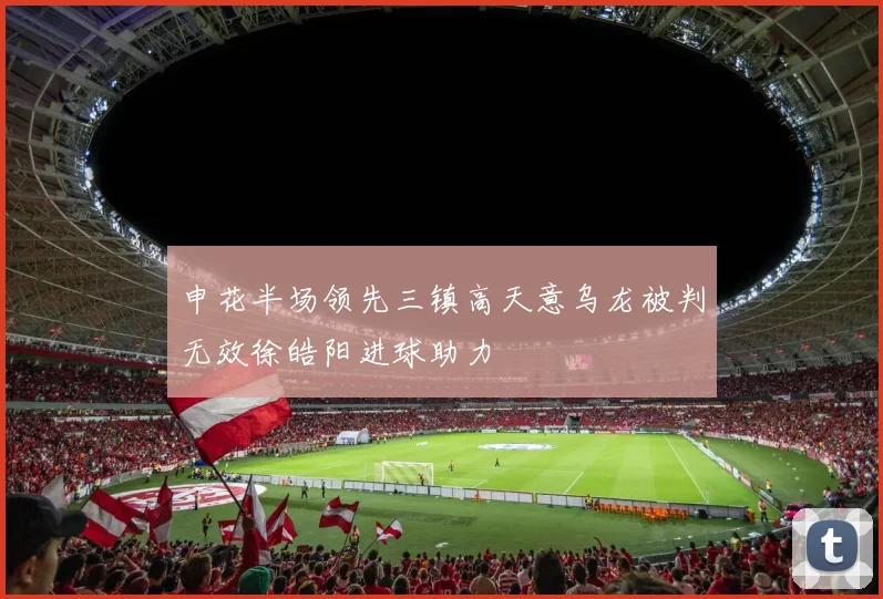 申花半场领先三镇高天意乌龙被判无效徐皓阳进球助力