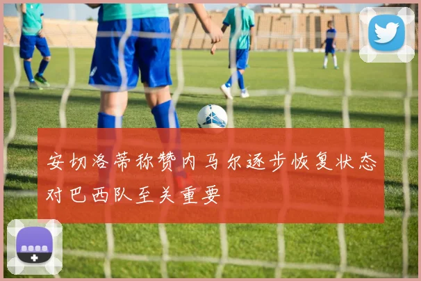 安切洛蒂称赞内马尔逐步恢复状态对巴西队至关重要