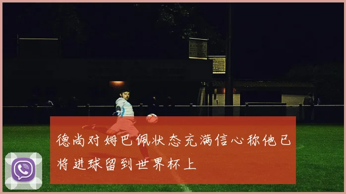德尚对姆巴佩状态充满信心称他已将进球留到世界杯上