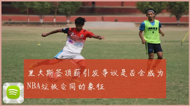 里夫斯签顶薪引发争议是否会成为NBA垃圾合同的象征