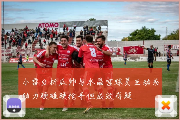 小雷分析瓜帅与水晶宫球员互动或助力硬碰硬枪手但成效存疑