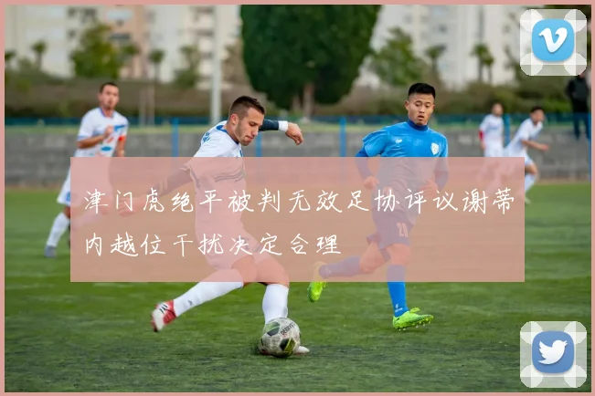津门虎绝平被判无效足协评议谢蒂内越位干扰决定合理