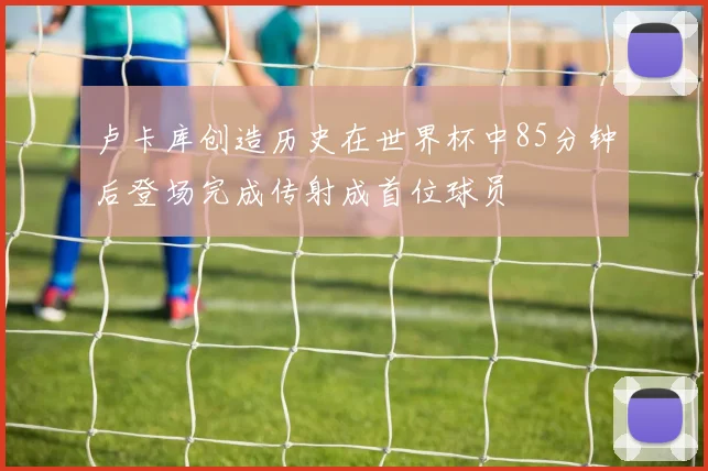 卢卡库创造历史在世界杯中85分钟后登场完成传射成首位球员
