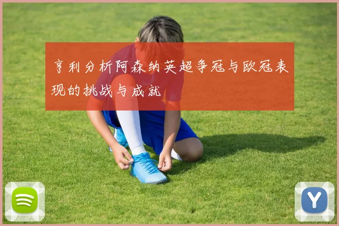 亨利分析阿森纳英超争冠与欧冠表现的挑战与成就