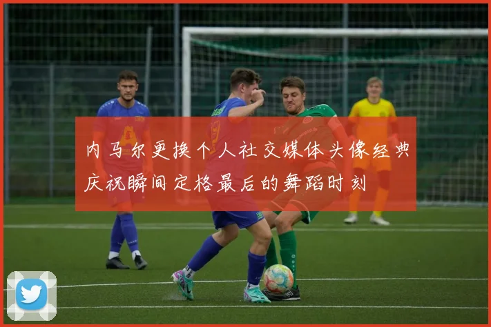 内马尔更换个人社交媒体头像经典庆祝瞬间定格最后的舞蹈时刻